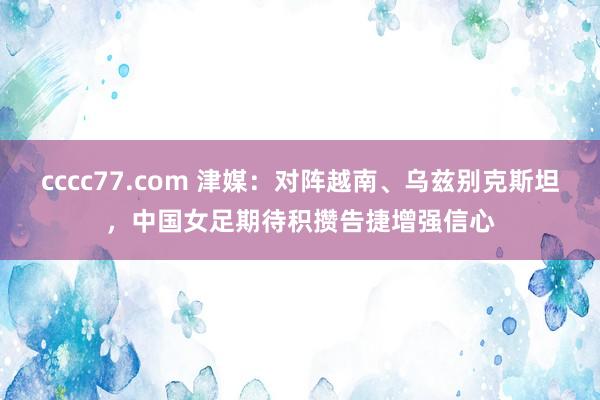 cccc77.com 津媒：对阵越南、乌兹别克斯坦，中国女足期待积攒告捷增强信心