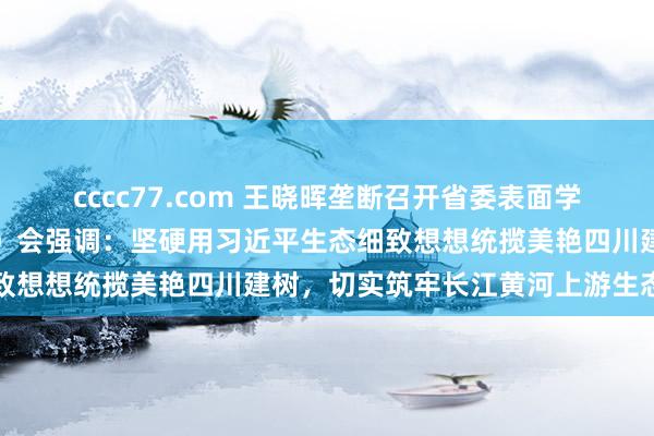 cccc77.com 王晓晖垄断召开省委表面学习中心组专题学习（扩大）会强调：坚硬用习近平生态细致想想统揽美艳四川建树，切实筑牢长江黄河上游生态樊篱