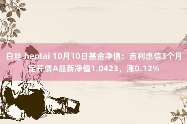 白丝 hentai 10月10日基金净值：吉利惠信3个月定开债A最新净值1.0423，涨0.12%