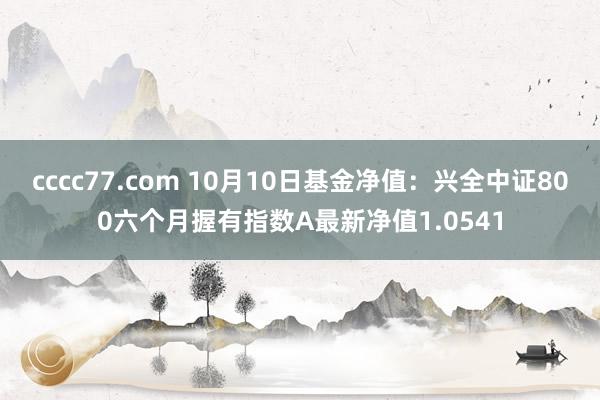 cccc77.com 10月10日基金净值：兴全中证800六个月握有指数A最新净值1.0541