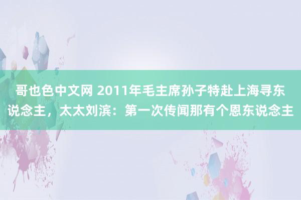 哥也色中文网 2011年毛主席孙子特赴上海寻东说念主，太太刘滨：第一次传闻那有个恩东说念主