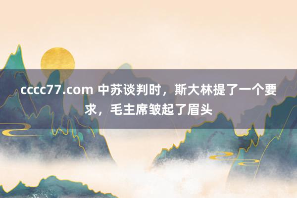 cccc77.com 中苏谈判时，斯大林提了一个要求，毛主席皱起了眉头