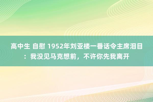 高中生 自慰 1952年刘亚楼一番话令主席泪目：我没见马克想前，不许你先我离开