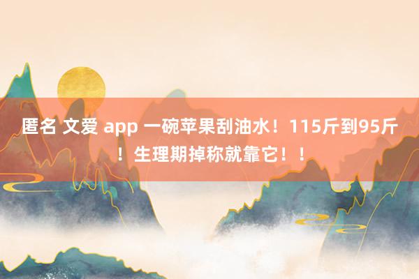 匿名 文爱 app 一碗苹果刮油水！115斤到95斤！生理期掉称就靠它！！