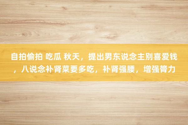 自拍偷拍 吃瓜 秋天，提出男东说念主别喜爱钱，八说念补肾菜要多吃，补肾强腰，增强膂力