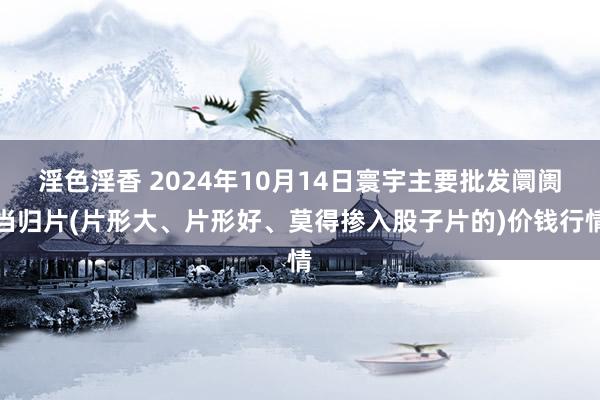 淫色淫香 2024年10月14日寰宇主要批发阛阓当归片(片形大、片形好、莫得掺入股子片的)价钱行情