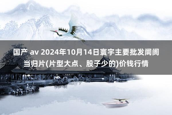 国产 av 2024年10月14日寰宇主要批发阛阓当归片(片型大点、股子少的)价钱行情