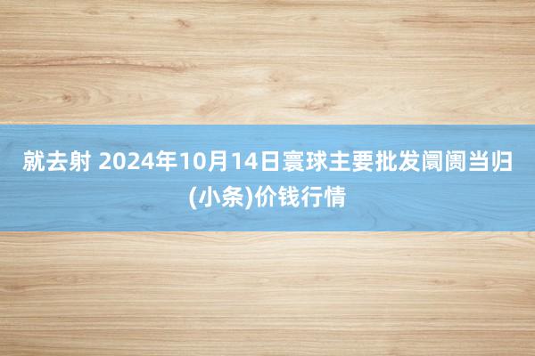 就去射 2024年10月14日寰球主要批发阛阓当归(小条)价钱行情