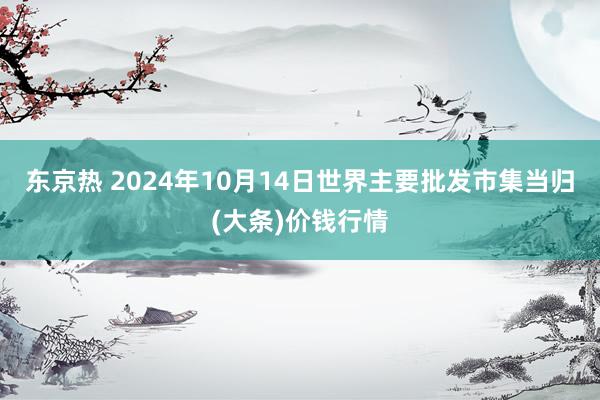 东京热 2024年10月14日世界主要批发市集当归(大条)价钱行情