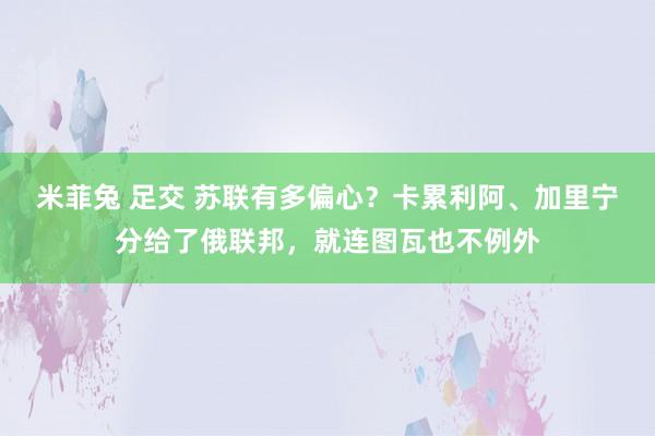 米菲兔 足交 苏联有多偏心？卡累利阿、加里宁分给了俄联邦，就连图瓦也不例外