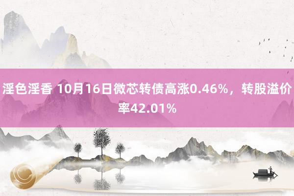 淫色淫香 10月16日微芯转债高涨0.46%，转股溢价率42.01%