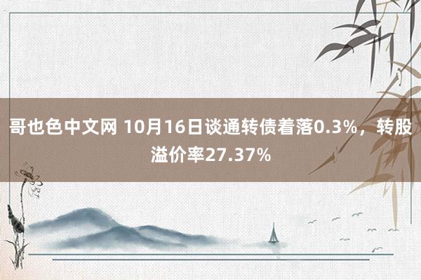 哥也色中文网 10月16日谈通转债着落0.3%，转股溢价率27.37%