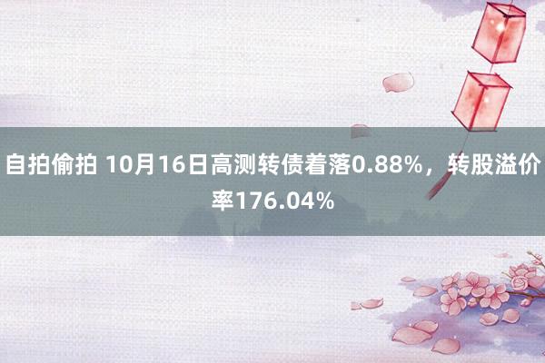 自拍偷拍 10月16日高测转债着落0.88%，转股溢价率176.04%