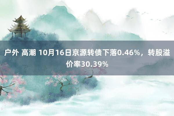 户外 高潮 10月16日京源转债下落0.46%，转股溢价率30.39%