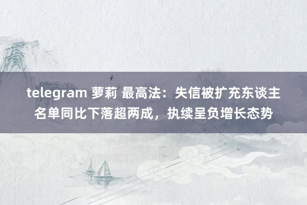 telegram 萝莉 最高法：失信被扩充东谈主名单同比下落超两成，执续呈负增长态势