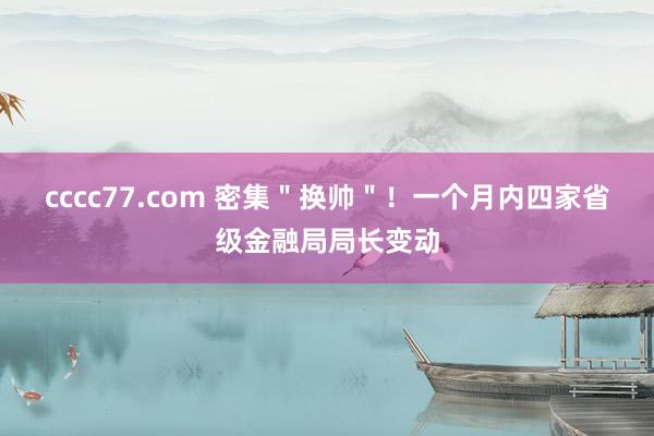 cccc77.com 密集＂换帅＂！一个月内四家省级金融局局长变动