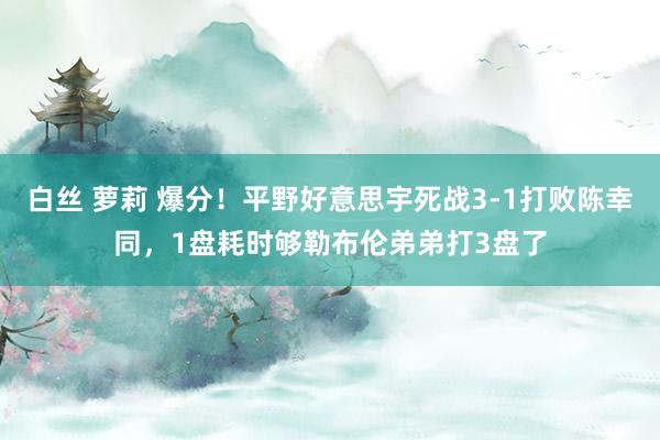 白丝 萝莉 爆分！平野好意思宇死战3-1打败陈幸同，1盘耗时够勒布伦弟弟打3盘了