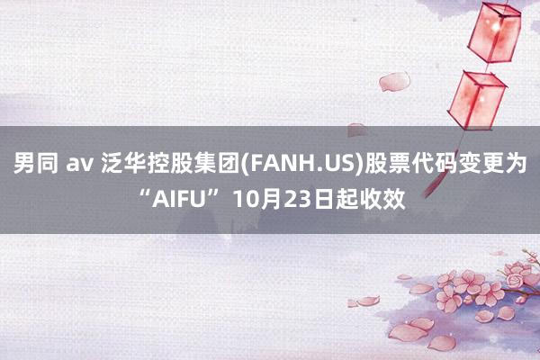 男同 av 泛华控股集团(FANH.US)股票代码变更为“AIFU” 10月23日起收效