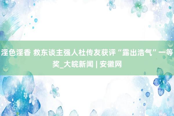 淫色淫香 救东谈主强人杜传友获评“露出浩气”一等奖_大皖新闻 | 安徽网