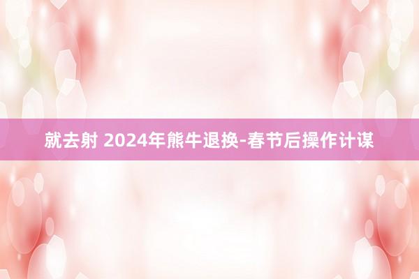 就去射 2024年熊牛退换-春节后操作计谋