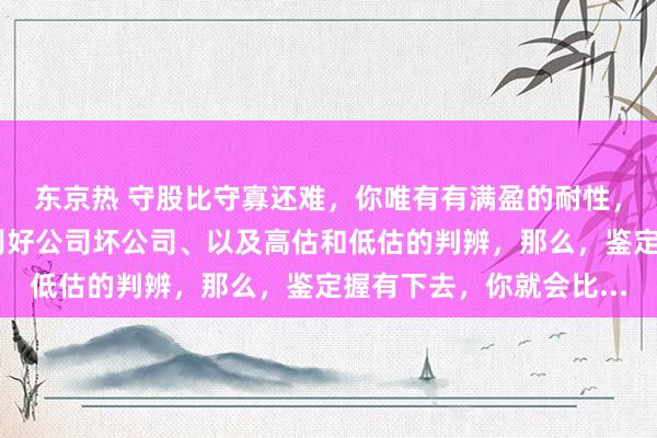 东京热 守股比守寡还难，你唯有有满盈的耐性，再加上少量点不错分别好公司坏公司、以及高估和低估的判辨，那么，鉴定握有下去，你就会比...