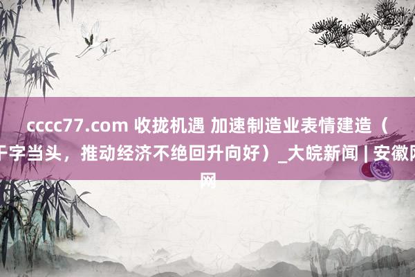 cccc77.com 收拢机遇 加速制造业表情建造（干字当头，推动经济不绝回升向好）_大皖新闻 | 安徽网