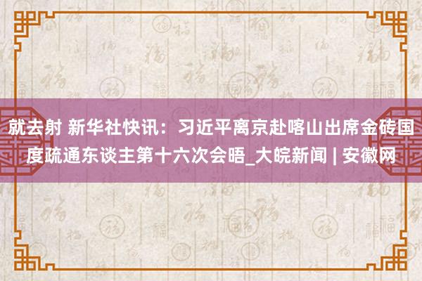 就去射 新华社快讯：习近平离京赴喀山出席金砖国度疏通东谈主第十六次会晤_大皖新闻 | 安徽网