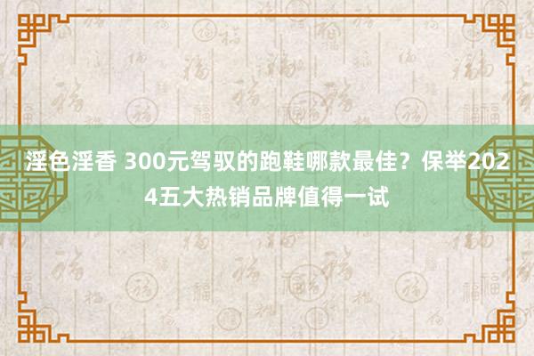 淫色淫香 300元驾驭的跑鞋哪款最佳？保举2024五大热销品牌值得一试