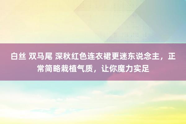 白丝 双马尾 深秋红色连衣裙更迷东说念主，正常简略栽植气质，让你魔力实足