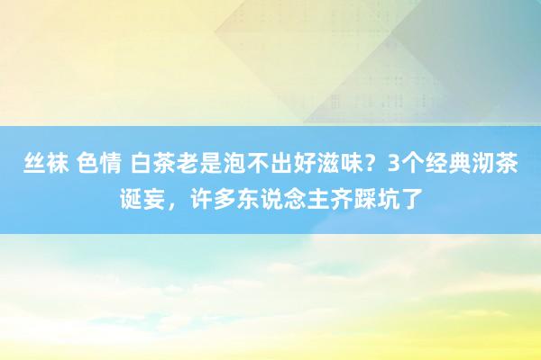 丝袜 色情 白茶老是泡不出好滋味？3个经典沏茶诞妄，许多东说念主齐踩坑了