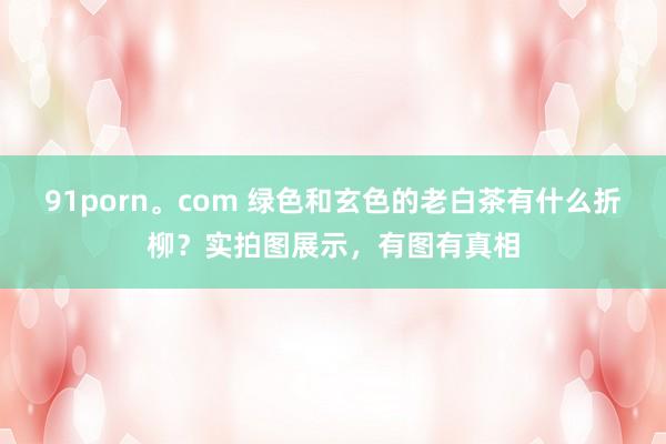 91porn。com 绿色和玄色的老白茶有什么折柳？实拍图展示，有图有真相