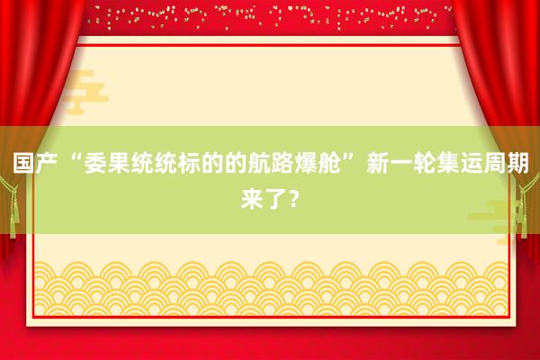 国产 “委果统统标的的航路爆舱” 新一轮集运周期来了？