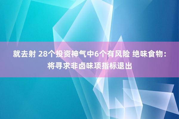 就去射 28个投资神气中6个有风险 绝味食物：将寻求非卤味项指标退出