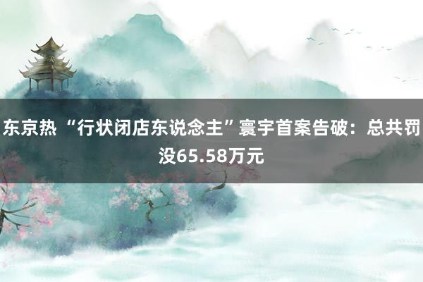 东京热 “行状闭店东说念主”寰宇首案告破：总共罚没65.58万元