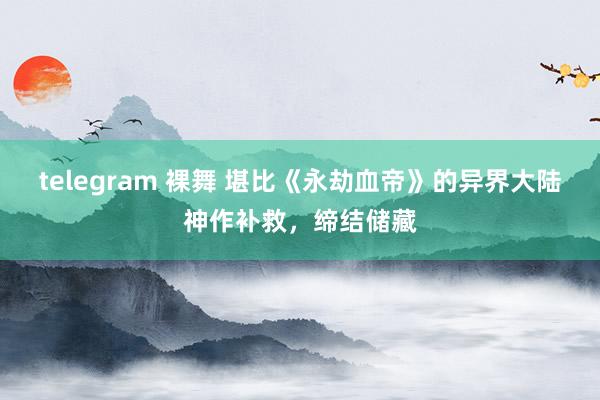 telegram 裸舞 堪比《永劫血帝》的异界大陆神作补救，缔结储藏