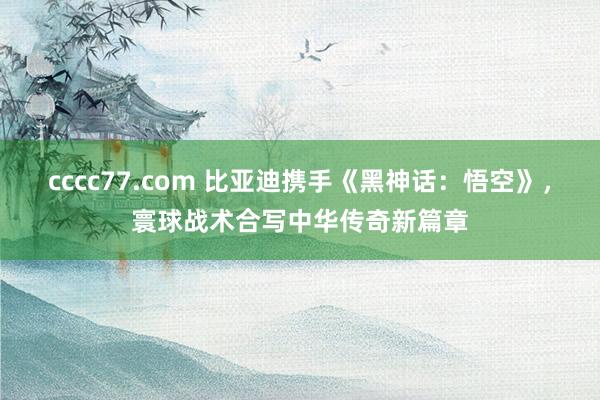 cccc77.com 比亚迪携手《黑神话：悟空》，寰球战术合写中华传奇新篇章