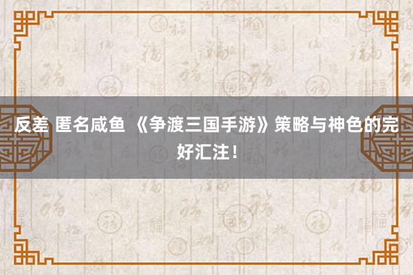 反差 匿名咸鱼 《争渡三国手游》策略与神色的完好汇注！