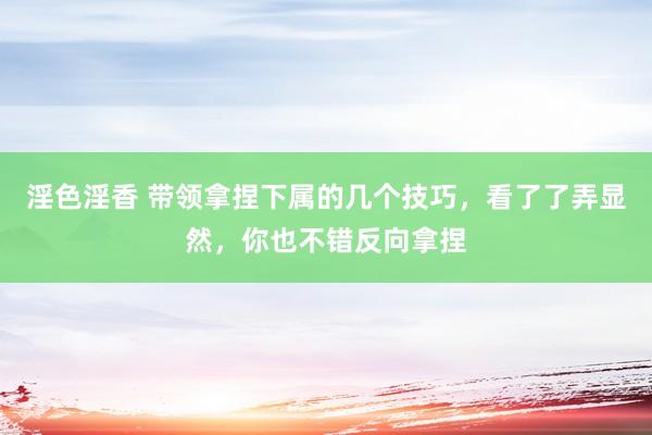 淫色淫香 带领拿捏下属的几个技巧，看了了弄显然，你也不错反向拿捏