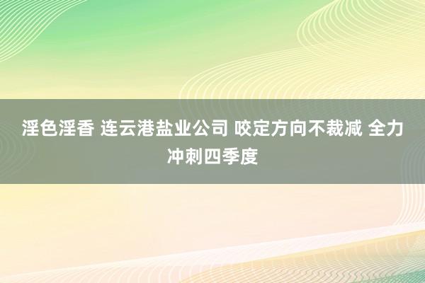 淫色淫香 连云港盐业公司 咬定方向不裁减 全力冲刺四季度