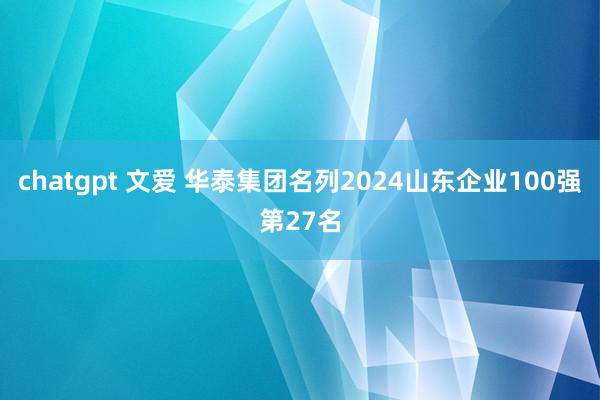 chatgpt 文爱 华泰集团名列2024山东企业100强第27名