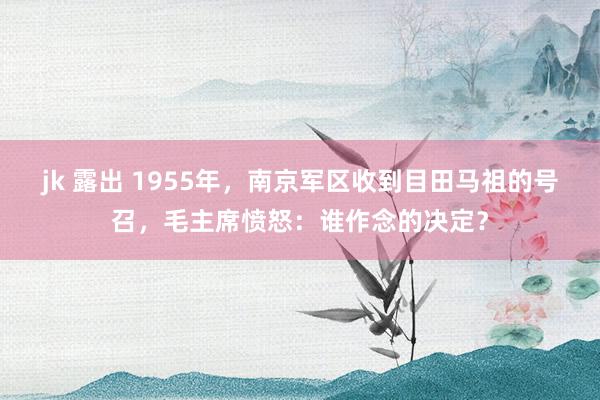 jk 露出 1955年，南京军区收到目田马祖的号召，毛主席愤怒：谁作念的决定？