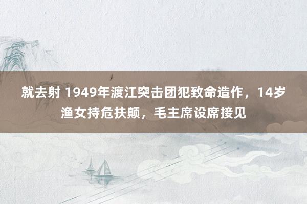 就去射 1949年渡江突击团犯致命造作，14岁渔女持危扶颠，毛主席设席接见