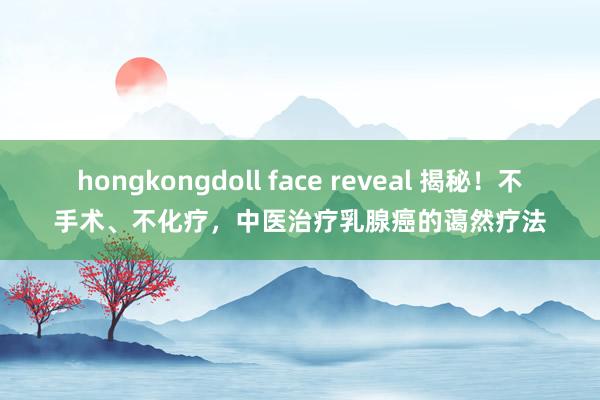 hongkongdoll face reveal 揭秘！不手术、不化疗，中医治疗乳腺癌的蔼然疗法