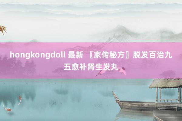 hongkongdoll 最新 〖家传秘方〗脱发百治九五愈补肾生发丸