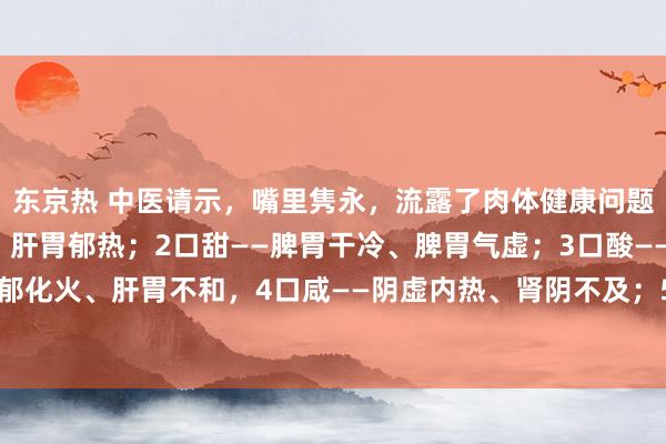 东京热 中医请示，嘴里隽永，流露了肉体健康问题！1口苦——肝胆有热、肝胃郁热；2口甜——脾胃干冷、脾胃气虚；3口酸——肝郁化火、肝胃不和，4口咸——阴虚内热、肾阴不及；5口臭——胃火；6口淡——脾虚。