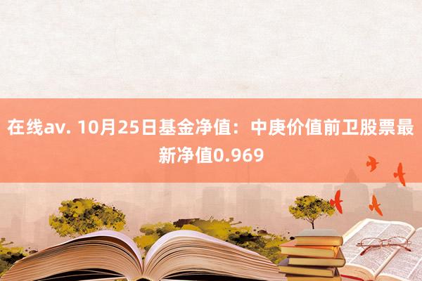 在线av. 10月25日基金净值：中庚价值前卫股票最新净值0.969