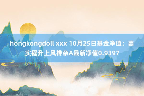 hongkongdoll xxx 10月25日基金净值：嘉实擢升上风搀杂A最新净值0.9397