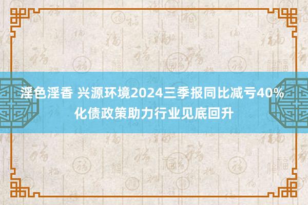 淫色淫香 兴源环境2024三季报同比减亏40% 化债政策助力行业见底回升