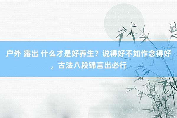 户外 露出 什么才是好养生？说得好不如作念得好，古法八段锦言出必行