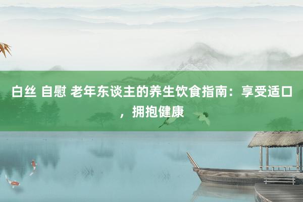 白丝 自慰 老年东谈主的养生饮食指南：享受适口，拥抱健康